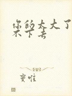 你的太大了我吃不下去