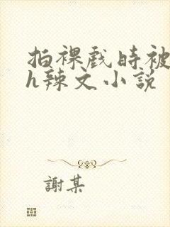 拍裸戏时被c了h辣文小说