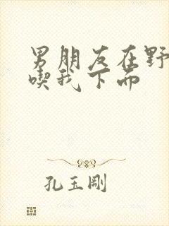 男朋友在野外猛吃我下面