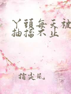 丫头每天被弄的抽搐不止