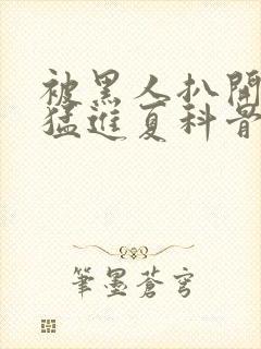 被黑人扒开双腿猛进夏科骨科