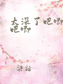 太深了吧唧吧唧吧唧