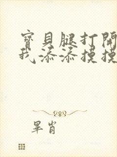 宝贝腿打开点让我添添摸摸免费