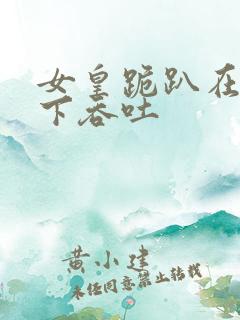 女皇跪趴在龙椅下吞吐