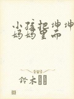 小孩把坤坤放入妈妈里面