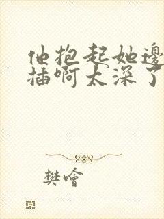 他抱起她边走边插啊太深了