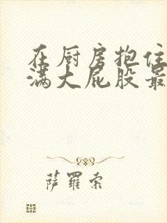 在厨房抱住岳丰满大屁股最新章节