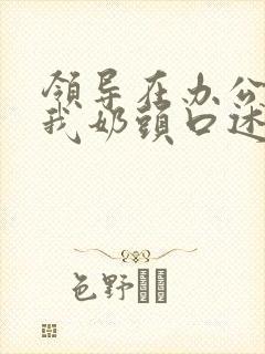 领导在办公室含我奶头口述