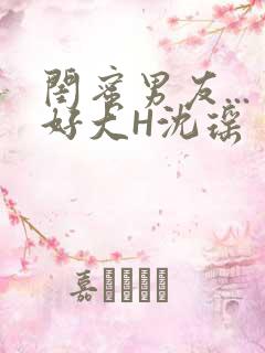 闺蜜男友...好大H沈瑶