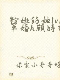 粉嫩的她1v1军婚h顾时视频