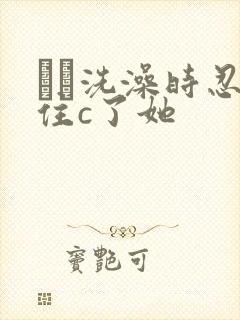 妺妺洗澡时忍不住c了她