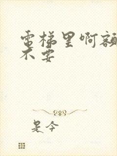 电梯里啊额嗯嗯不要