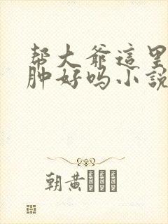 帮大爷这里消消肿好吗小说