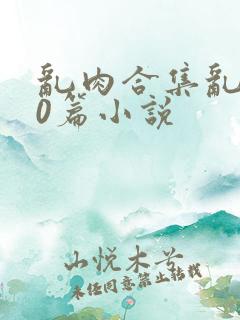 乱肉合集乱500篇小说