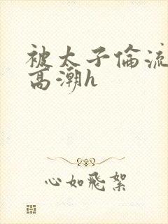 被太子伦流澡到高潮h