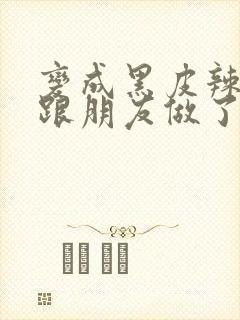 变成黑皮辣妹后跟朋友做了 米粒米粒