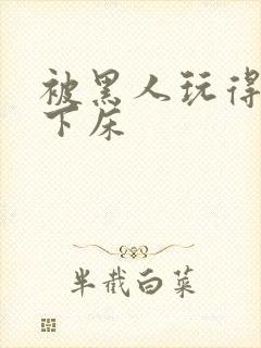 被黑人玩得不能下床