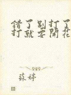 错了别打了 再打就要开花了