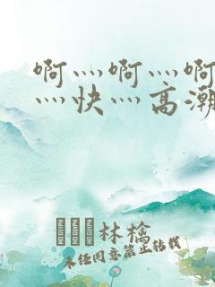 啊灬啊灬啊灬啊灬快灬高潮