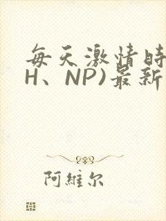 每天激情时(高H、NP)最新章节