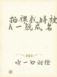 拍裸戏时被c了h一脱成名