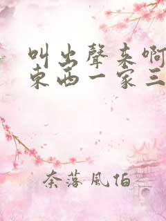 叫出声来啊叫小东西一家三口