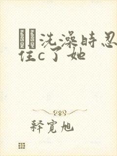 妺妺洗澡时忍不住c了她