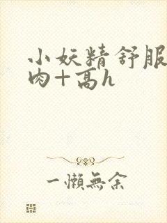 小妖精舒服吗+肉+高h