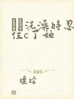 妺妺洗澡时忍不住c了她