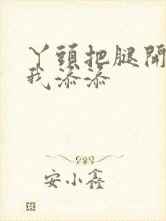 丫头把腿开大让我添添