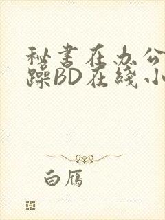 秘书在办公室被躁BD在线小说