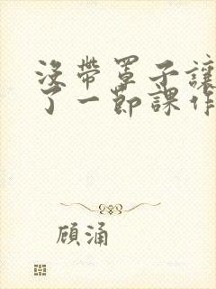 没带罩子让他c了一节课作文免费