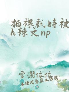 拍裸戏时被c了h辣文np
