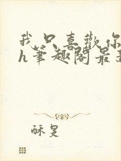 我只喜欢你11h笔趣阁最新章节更新