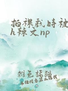拍裸戏时被c了h辣文np