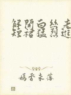 解开白丝老师的短裙猛烈进入