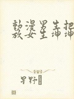 动漫男生把坤坤放女生坤坤里开元