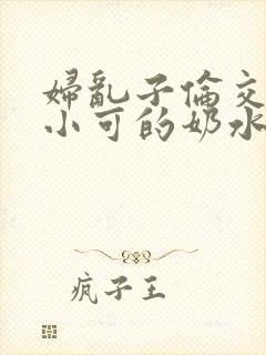妇乱子伦交小说小可的奶水