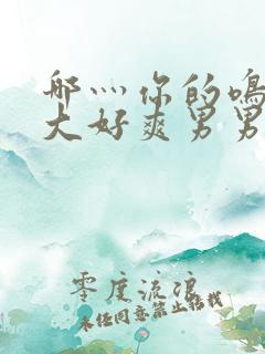 哪灬你的鸣巴好大好爽男男