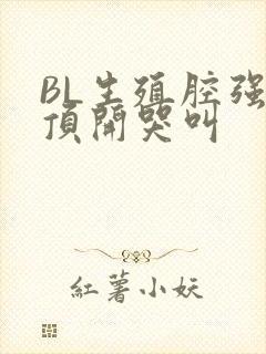 BL生殖腔强制顶开哭叫