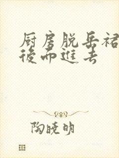 厨房脱岳裙子在后面进去