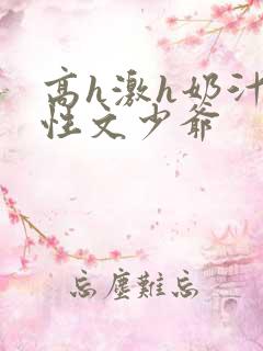 高h激h奶汁双性文少爷