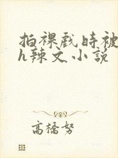 拍裸戏时被c了h辣文小说