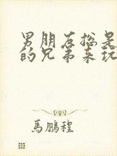 男朋友总是让他的兄弟来玩我