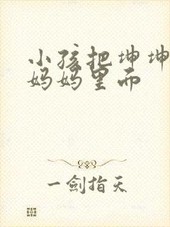 小孩把坤坤放入妈妈里面