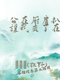 公在厨房扒开腿让我爽了在线观看