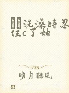 妺妺洗澡时忍不住c了她