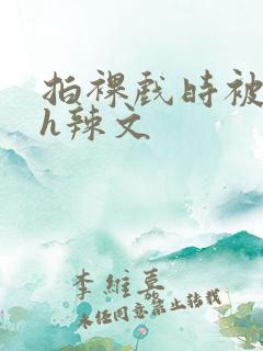 拍裸戏时被c了h辣文