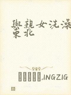 与亲女洗澡伦了东北