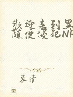 欢迎来到异世界随便侵犯NPC